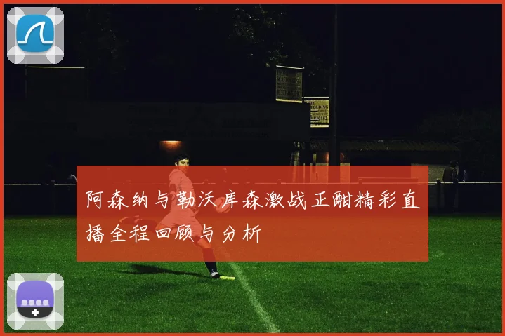 阿森纳与勒沃库森激战正酣精彩直播全程回顾与分析