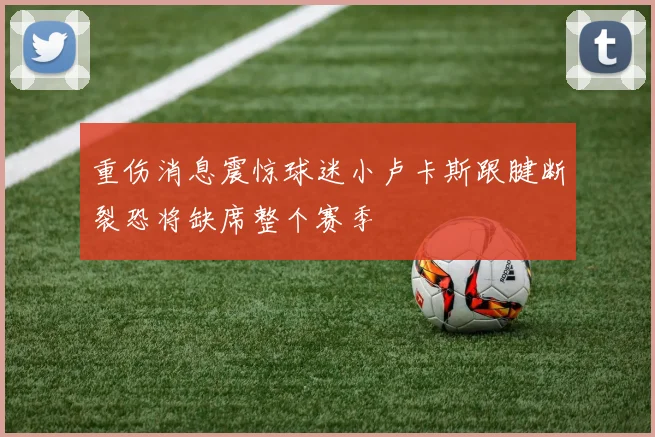 重伤消息震惊球迷小卢卡斯跟腱断裂恐将缺席整个赛季