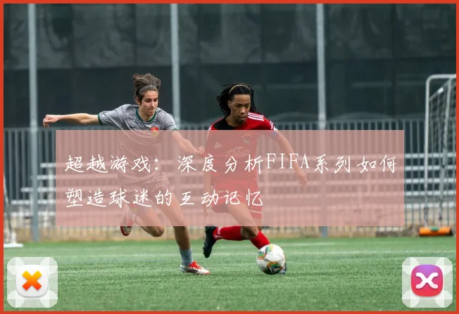超越游戏：深度分析FIFA系列如何塑造球迷的互动记忆