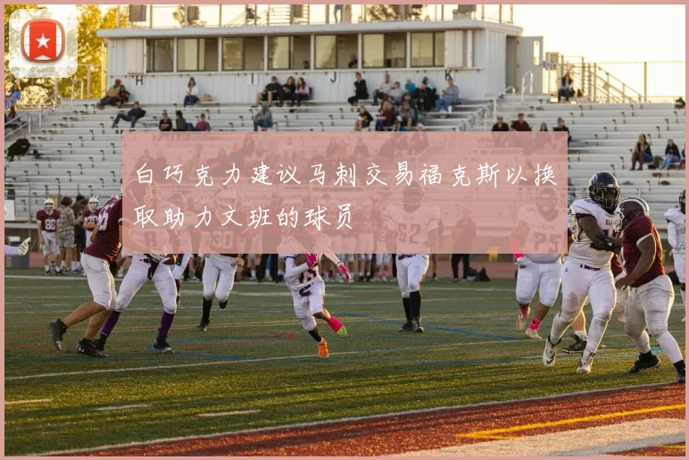 白巧克力建议马刺交易福克斯以换取助力文班的球员