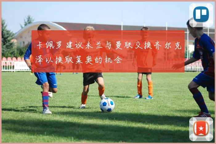 卡佩罗建议米兰与曼联交换齐尔克泽以换取莱奥的机会