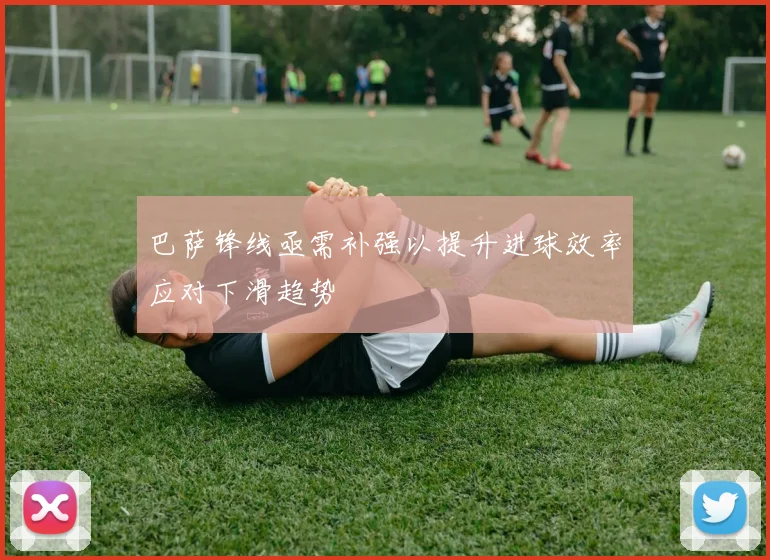 巴萨锋线亟需补强以提升进球效率应对下滑趋势